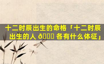 十二时辰出生的命格「十二时辰出生的人 🐈 各有什么体征」